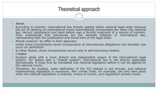 Theoretical approach
 .Monism
 According to monism, international law directly applies within national legal order because
the act of ratifying an international treaty automatically incorporates the same into national
law. Hersch Lauterpacht and Hans Kelson was a forceful exponent of a version of monism.
They emphasized that individuals are the ultimate subjects of international law,
representing both the justification and moral limit of the legal order.
 Monist systems” do differ in their approach.
• Under some Constitutions direct incorporation of international obligations into domestic law
occur on ratification.
• In other States, direct incorporation occurs only in self-executing treaties.
 2. Dualism
 Dualism deals with a more distinct and independent aspect of the International legal
system. For States with a “dualist system”, international law is not directly applicable
domestically. It must first be translated into national legislation before it can be applied by
the national courts.
 Therefore, for dualists, state ratification of the ICC statute is not enough, and national
implementing legislation is necessary. War crimes trials, for example, can only take place
when the national legislation is enacted, unless of course, such legislation already exists.
 