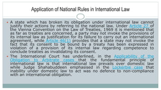 Application of National Rules in International Law
 A state which has broken its obligation under international law cannot
justify their actions by referring to the national law. Under Article 27 of
the Vienna Convention on the Law of Treaties, 1969 it is mentioned that
as far as treaties are concerned, a party may not invoke the provisions of
its internal law as justification for its failure to carry out an international
agreement, while Article 46(1) provides that a state may not invoke the
fact that its consent to be bound by a treaty has been expressed in
violation of a provision of its internal law regarding competence to
conclude treaties as invalidating its consent.
 The International Court has underlined, in the Applicability of the
Obligation to Arbitrate cases that the fundamental principle of
international law is that international law prevails over domestic law
while Judge Shahabuddeen emphasised in the Lockerbie case that
inability under domestic law to act was no defence to non-compliance
with an international obligation.
 