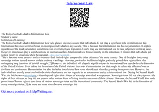 International Law
The Role of an Individual in International Law
Student`s name:
Institution of Learning:
The Role of an Individual in International Law At a glance, one may assume that individuals do not play a significant role in international law.
International law may seem too broad to encompass individuals in any society. This is because that international law has no jurisdiction. It applies
regardless of the local jurisdiction sometimes even overriding local legislation. Courts may use international law to pass judgement on tricky cases.
However, individuals play a significant role in international law. International law focuses mainly on the individual. It ensures that individuals get
justice mostly in situations when the national...show more content...
This is because some parties – such as women – had limited rights compared to other citizens of the same country. One of the rights that young
sovereign nations denied women in their territory is suffrage. However, parties that had limited rights gradually gained their rights albeit after
undergoing long durations of painful struggle.[2] However, the individual still played a significant part in international law even before the formation
of the United Nations. Even before the formation of the United Nations, there was a humanitarian law that sought to reduce the effects of war on
civilians and combatants. Humanitarian law also had rules that dictated how states should treat aliens by granting them protection. However, the
individual was usually associated with the state of residence and not regarded as an autonomous entity in international law. During the Second World
War, the link betweensovereignty, citizenship and rights that citizens of sovereign states had was apparent. Sovereign states did not always protect the
rights of their citizens, as they did not prevent other nations from inflicting atrocities on some of their citizens. However, the Second World War made
protection of human rights a core issue of various sovereign states and the international community. The Second World War led to the formation of
many sovereign states.[3] As more and more states became sovereign, the
Get more content on HelpWriting.net
 