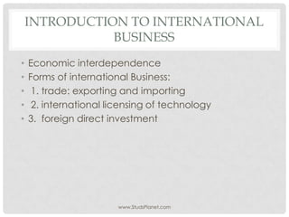 INTRODUCTION TO INTERNATIONAL
BUSINESS
• Economic interdependence
• Forms of international Business:
• 1. trade: exporting and importing
• 2. international licensing of technology
• 3. foreign direct investment
www.StudsPlanet.com
 