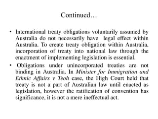 Continued…
• International treaty obligations voluntarily assumed by
Australia do not necessarily have legal effect within...
