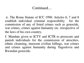 Continued…
e. The Rome Statute of ICC 1998: Articles 6, 7 and 8
establish individual criminal responsibility for the
commi...