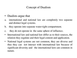 Concept of Dualism
• Dualists argue that
a. international and national law are completely two separate
and distinct legal ...