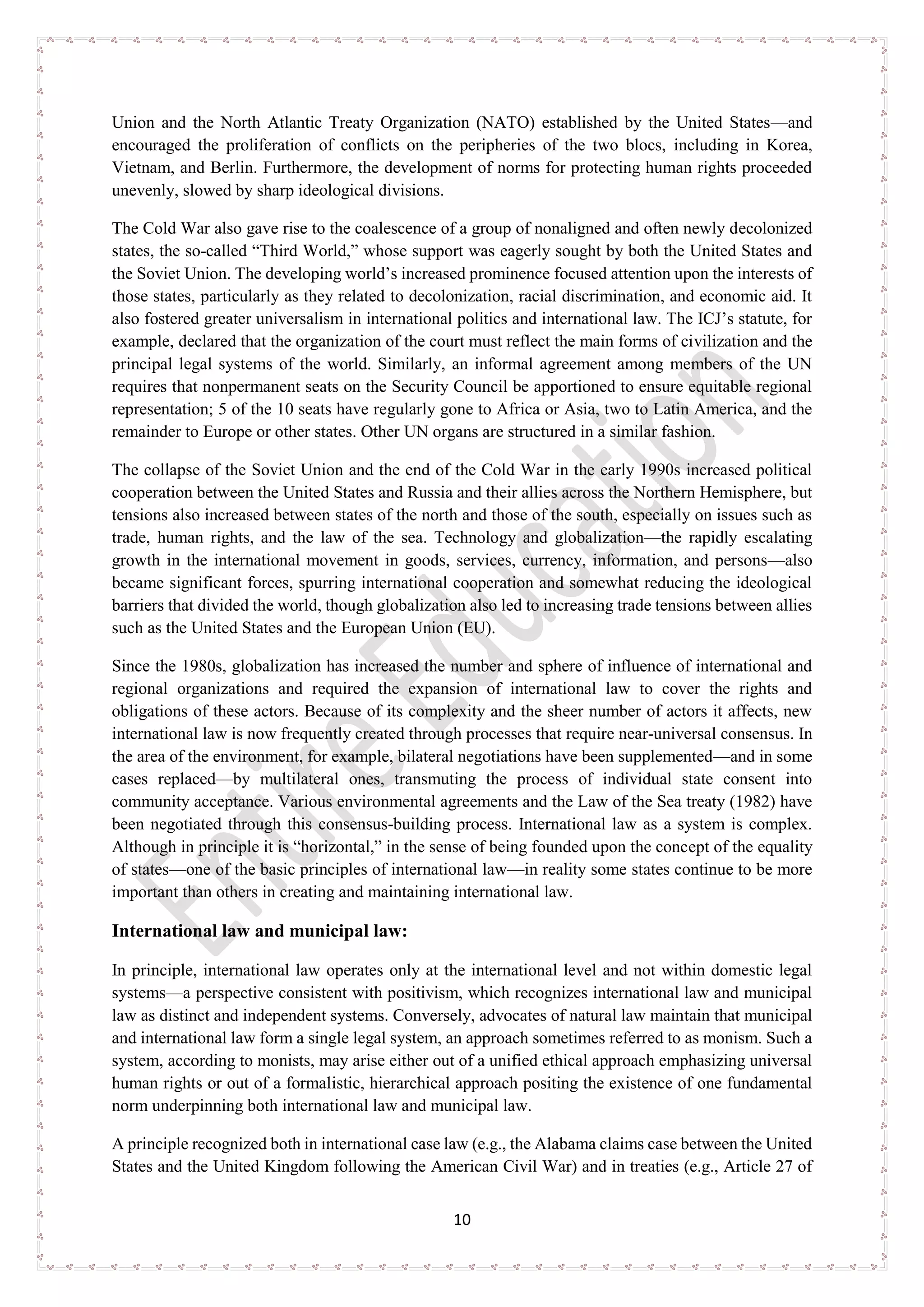 10
Union and the North Atlantic Treaty Organization (NATO) established by the United States—and
encouraged the proliferation of conflicts on the peripheries of the two blocs, including in Korea,
Vietnam, and Berlin. Furthermore, the development of norms for protecting human rights proceeded
unevenly, slowed by sharp ideological divisions.
The Cold War also gave rise to the coalescence of a group of nonaligned and often newly decolonized
states, the so-called “Third World,” whose support was eagerly sought by both the United States and
the Soviet Union. The developing world’s increased prominence focused attention upon the interests of
those states, particularly as they related to decolonization, racial discrimination, and economic aid. It
also fostered greater universalism in international politics and international law. The ICJ’s statute, for
example, declared that the organization of the court must reflect the main forms of civilization and the
principal legal systems of the world. Similarly, an informal agreement among members of the UN
requires that nonpermanent seats on the Security Council be apportioned to ensure equitable regional
representation; 5 of the 10 seats have regularly gone to Africa or Asia, two to Latin America, and the
remainder to Europe or other states. Other UN organs are structured in a similar fashion.
The collapse of the Soviet Union and the end of the Cold War in the early 1990s increased political
cooperation between the United States and Russia and their allies across the Northern Hemisphere, but
tensions also increased between states of the north and those of the south, especially on issues such as
trade, human rights, and the law of the sea. Technology and globalization—the rapidly escalating
growth in the international movement in goods, services, currency, information, and persons—also
became significant forces, spurring international cooperation and somewhat reducing the ideological
barriers that divided the world, though globalization also led to increasing trade tensions between allies
such as the United States and the European Union (EU).
Since the 1980s, globalization has increased the number and sphere of influence of international and
regional organizations and required the expansion of international law to cover the rights and
obligations of these actors. Because of its complexity and the sheer number of actors it affects, new
international law is now frequently created through processes that require near-universal consensus. In
the area of the environment, for example, bilateral negotiations have been supplemented—and in some
cases replaced—by multilateral ones, transmuting the process of individual state consent into
community acceptance. Various environmental agreements and the Law of the Sea treaty (1982) have
been negotiated through this consensus-building process. International law as a system is complex.
Although in principle it is “horizontal,” in the sense of being founded upon the concept of the equality
of states—one of the basic principles of international law—in reality some states continue to be more
important than others in creating and maintaining international law.
International law and municipal law:
In principle, international law operates only at the international level and not within domestic legal
systems—a perspective consistent with positivism, which recognizes international law and municipal
law as distinct and independent systems. Conversely, advocates of natural law maintain that municipal
and international law form a single legal system, an approach sometimes referred to as monism. Such a
system, according to monists, may arise either out of a unified ethical approach emphasizing universal
human rights or out of a formalistic, hierarchical approach positing the existence of one fundamental
norm underpinning both international law and municipal law.
A principle recognized both in international case law (e.g., the Alabama claims case between the United
States and the United Kingdom following the American Civil War) and in treaties (e.g., Article 27 of
 