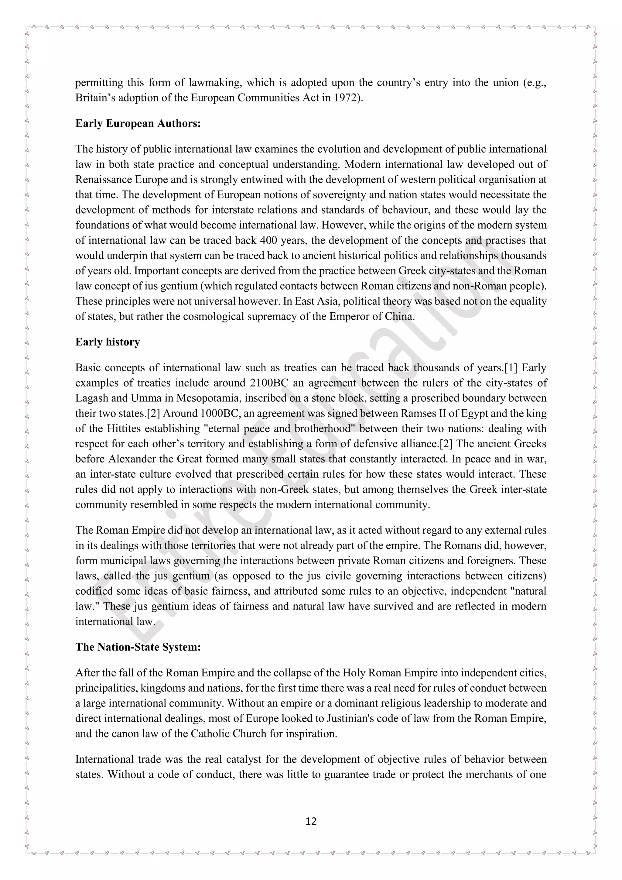 12
permitting this form of lawmaking, which is adopted upon the country’s entry into the union (e.g.,
Britain’s adoption of the European Communities Act in 1972).
Early European Authors:
The history of public international law examines the evolution and development of public international
law in both state practice and conceptual understanding. Modern international law developed out of
Renaissance Europe and is strongly entwined with the development of western political organisation at
that time. The development of European notions of sovereignty and nation states would necessitate the
development of methods for interstate relations and standards of behaviour, and these would lay the
foundations of what would become international law. However, while the origins of the modern system
of international law can be traced back 400 years, the development of the concepts and practises that
would underpin that system can be traced back to ancient historical politics and relationships thousands
of years old. Important concepts are derived from the practice between Greek city-states and the Roman
law concept of ius gentium (which regulated contacts between Roman citizens and non-Roman people).
These principles were not universal however. In East Asia, political theory was based not on the equality
of states, but rather the cosmological supremacy of the Emperor of China.
Early history
Basic concepts of international law such as treaties can be traced back thousands of years.[1] Early
examples of treaties include around 2100BC an agreement between the rulers of the city-states of
Lagash and Umma in Mesopotamia, inscribed on a stone block, setting a proscribed boundary between
their two states.[2] Around 1000BC, an agreement was signed between Ramses II of Egypt and the king
of the Hittites establishing "eternal peace and brotherhood" between their two nations: dealing with
respect for each other’s territory and establishing a form of defensive alliance.[2] The ancient Greeks
before Alexander the Great formed many small states that constantly interacted. In peace and in war,
an inter-state culture evolved that prescribed certain rules for how these states would interact. These
rules did not apply to interactions with non-Greek states, but among themselves the Greek inter-state
community resembled in some respects the modern international community.
The Roman Empire did not develop an international law, as it acted without regard to any external rules
in its dealings with those territories that were not already part of the empire. The Romans did, however,
form municipal laws governing the interactions between private Roman citizens and foreigners. These
laws, called the jus gentium (as opposed to the jus civile governing interactions between citizens)
codified some ideas of basic fairness, and attributed some rules to an objective, independent "natural
law." These jus gentium ideas of fairness and natural law have survived and are reflected in modern
international law.
The Nation-State System:
After the fall of the Roman Empire and the collapse of the Holy Roman Empire into independent cities,
principalities, kingdoms and nations, for the first time there was a real need for rules of conduct between
a large international community. Without an empire or a dominant religious leadership to moderate and
direct international dealings, most of Europe looked to Justinian's code of law from the Roman Empire,
and the canon law of the Catholic Church for inspiration.
International trade was the real catalyst for the development of objective rules of behavior between
states. Without a code of conduct, there was little to guarantee trade or protect the merchants of one
 