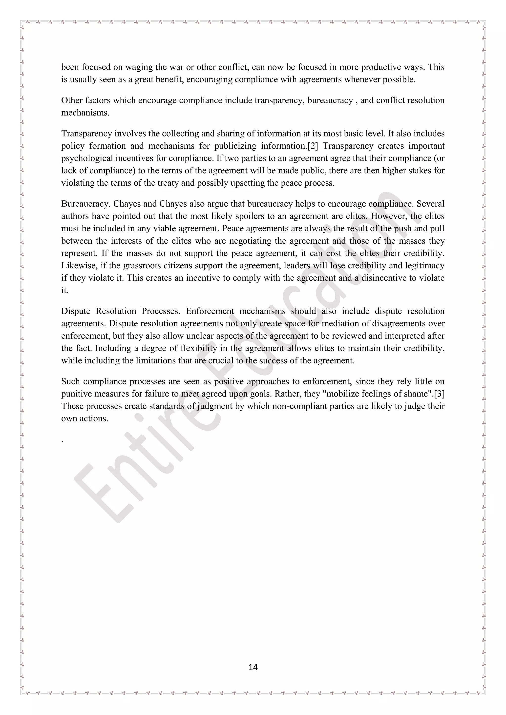 14
been focused on waging the war or other conflict, can now be focused in more productive ways. This
is usually seen as a great benefit, encouraging compliance with agreements whenever possible.
Other factors which encourage compliance include transparency, bureaucracy , and conflict resolution
mechanisms.
Transparency involves the collecting and sharing of information at its most basic level. It also includes
policy formation and mechanisms for publicizing information.[2] Transparency creates important
psychological incentives for compliance. If two parties to an agreement agree that their compliance (or
lack of compliance) to the terms of the agreement will be made public, there are then higher stakes for
violating the terms of the treaty and possibly upsetting the peace process.
Bureaucracy. Chayes and Chayes also argue that bureaucracy helps to encourage compliance. Several
authors have pointed out that the most likely spoilers to an agreement are elites. However, the elites
must be included in any viable agreement. Peace agreements are always the result of the push and pull
between the interests of the elites who are negotiating the agreement and those of the masses they
represent. If the masses do not support the peace agreement, it can cost the elites their credibility.
Likewise, if the grassroots citizens support the agreement, leaders will lose credibility and legitimacy
if they violate it. This creates an incentive to comply with the agreement and a disincentive to violate
it.
Dispute Resolution Processes. Enforcement mechanisms should also include dispute resolution
agreements. Dispute resolution agreements not only create space for mediation of disagreements over
enforcement, but they also allow unclear aspects of the agreement to be reviewed and interpreted after
the fact. Including a degree of flexibility in the agreement allows elites to maintain their credibility,
while including the limitations that are crucial to the success of the agreement.
Such compliance processes are seen as positive approaches to enforcement, since they rely little on
punitive measures for failure to meet agreed upon goals. Rather, they "mobilize feelings of shame".[3]
These processes create standards of judgment by which non-compliant parties are likely to judge their
own actions.
.
 