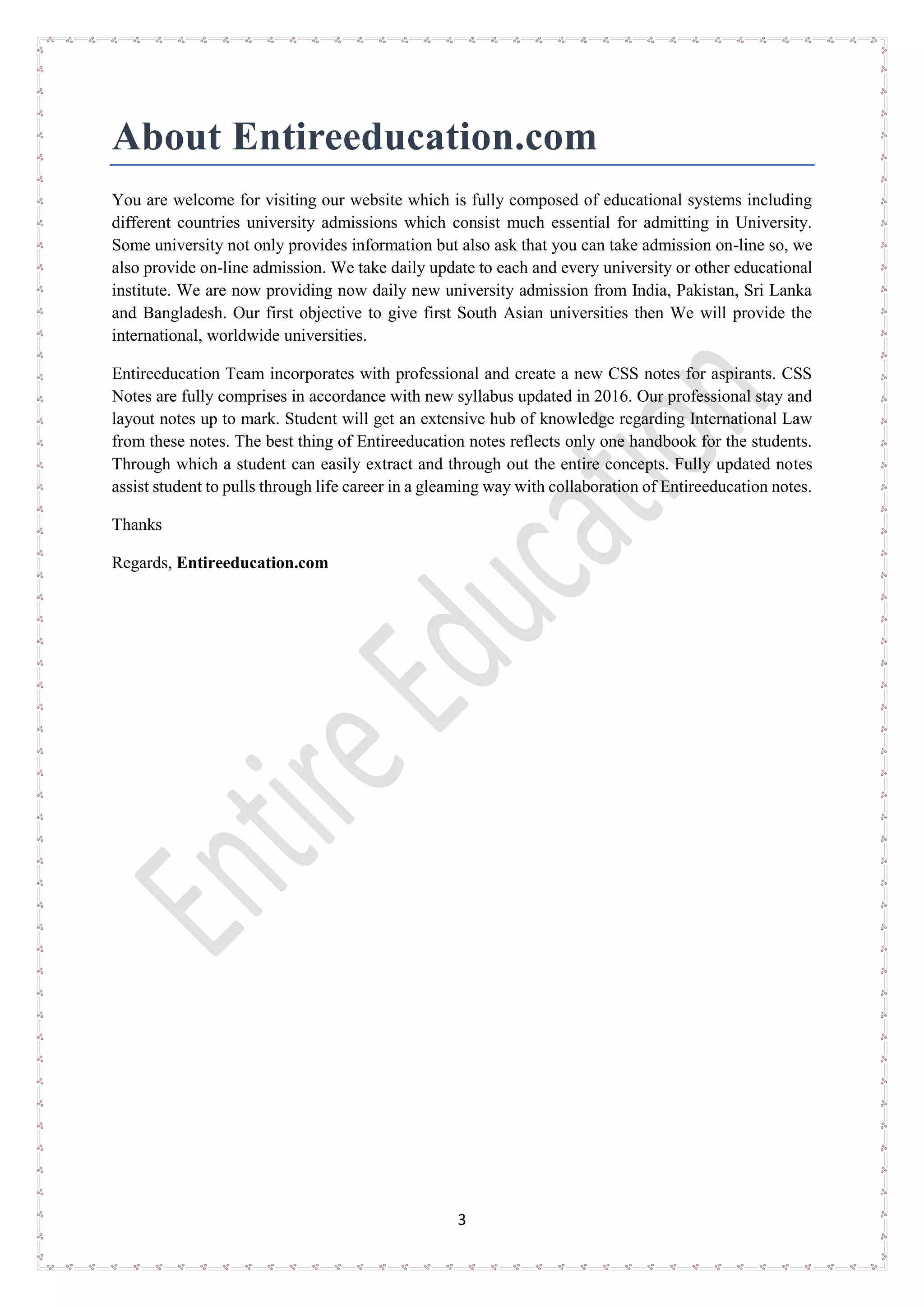3
About Entireeducation.com
You are welcome for visiting our website which is fully composed of educational systems including
different countries university admissions which consist much essential for admitting in University.
Some university not only provides information but also ask that you can take admission on-line so, we
also provide on-line admission. We take daily update to each and every university or other educational
institute. We are now providing now daily new university admission from India, Pakistan, Sri Lanka
and Bangladesh. Our first objective to give first South Asian universities then We will provide the
international, worldwide universities.
Entireeducation Team incorporates with professional and create a new CSS notes for aspirants. CSS
Notes are fully comprises in accordance with new syllabus updated in 2016. Our professional stay and
layout notes up to mark. Student will get an extensive hub of knowledge regarding International Law
from these notes. The best thing of Entireeducation notes reflects only one handbook for the students.
Through which a student can easily extract and through out the entire concepts. Fully updated notes
assist student to pulls through life career in a gleaming way with collaboration of Entireeducation notes.
Thanks
Regards, Entireeducation.com
 