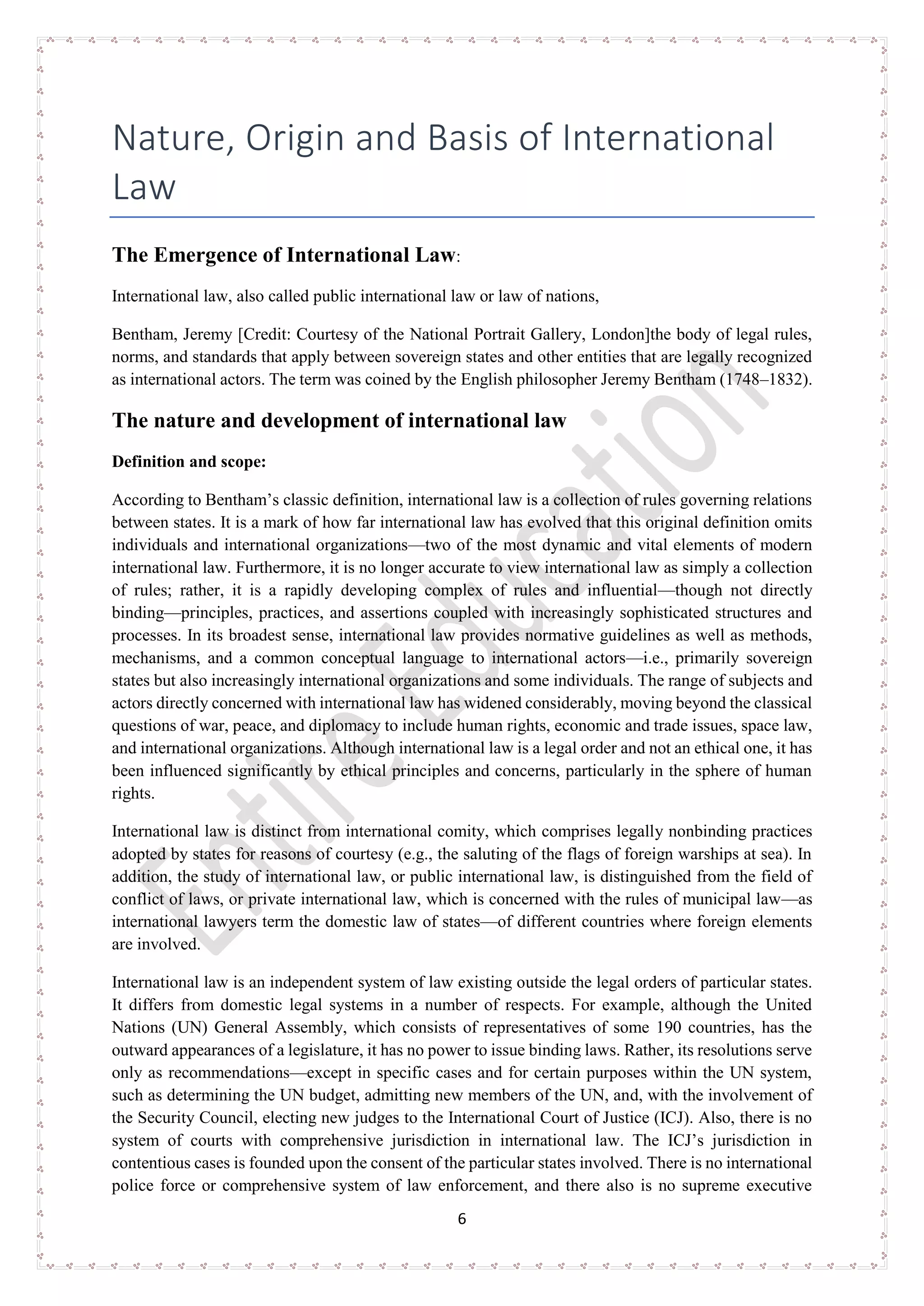 6
Nature, Origin and Basis of International
Law
The Emergence of International Law:
International law, also called public international law or law of nations,
Bentham, Jeremy [Credit: Courtesy of the National Portrait Gallery, London]the body of legal rules,
norms, and standards that apply between sovereign states and other entities that are legally recognized
as international actors. The term was coined by the English philosopher Jeremy Bentham (1748–1832).
The nature and development of international law
Definition and scope:
According to Bentham’s classic definition, international law is a collection of rules governing relations
between states. It is a mark of how far international law has evolved that this original definition omits
individuals and international organizations—two of the most dynamic and vital elements of modern
international law. Furthermore, it is no longer accurate to view international law as simply a collection
of rules; rather, it is a rapidly developing complex of rules and influential—though not directly
binding—principles, practices, and assertions coupled with increasingly sophisticated structures and
processes. In its broadest sense, international law provides normative guidelines as well as methods,
mechanisms, and a common conceptual language to international actors—i.e., primarily sovereign
states but also increasingly international organizations and some individuals. The range of subjects and
actors directly concerned with international law has widened considerably, moving beyond the classical
questions of war, peace, and diplomacy to include human rights, economic and trade issues, space law,
and international organizations. Although international law is a legal order and not an ethical one, it has
been influenced significantly by ethical principles and concerns, particularly in the sphere of human
rights.
International law is distinct from international comity, which comprises legally nonbinding practices
adopted by states for reasons of courtesy (e.g., the saluting of the flags of foreign warships at sea). In
addition, the study of international law, or public international law, is distinguished from the field of
conflict of laws, or private international law, which is concerned with the rules of municipal law—as
international lawyers term the domestic law of states—of different countries where foreign elements
are involved.
International law is an independent system of law existing outside the legal orders of particular states.
It differs from domestic legal systems in a number of respects. For example, although the United
Nations (UN) General Assembly, which consists of representatives of some 190 countries, has the
outward appearances of a legislature, it has no power to issue binding laws. Rather, its resolutions serve
only as recommendations—except in specific cases and for certain purposes within the UN system,
such as determining the UN budget, admitting new members of the UN, and, with the involvement of
the Security Council, electing new judges to the International Court of Justice (ICJ). Also, there is no
system of courts with comprehensive jurisdiction in international law. The ICJ’s jurisdiction in
contentious cases is founded upon the consent of the particular states involved. There is no international
police force or comprehensive system of law enforcement, and there also is no supreme executive
 