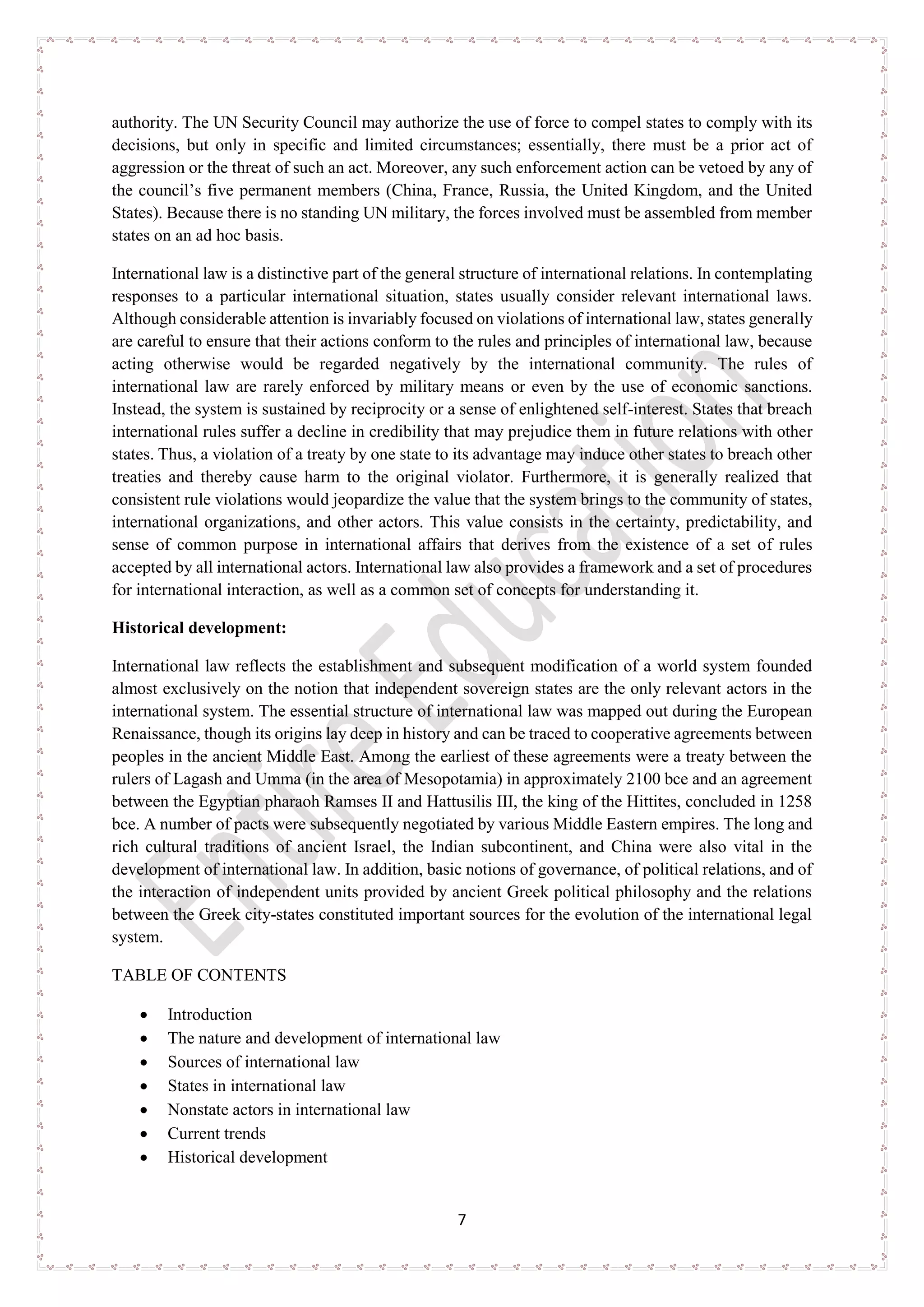 7
authority. The UN Security Council may authorize the use of force to compel states to comply with its
decisions, but only in specific and limited circumstances; essentially, there must be a prior act of
aggression or the threat of such an act. Moreover, any such enforcement action can be vetoed by any of
the council’s five permanent members (China, France, Russia, the United Kingdom, and the United
States). Because there is no standing UN military, the forces involved must be assembled from member
states on an ad hoc basis.
International law is a distinctive part of the general structure of international relations. In contemplating
responses to a particular international situation, states usually consider relevant international laws.
Although considerable attention is invariably focused on violations of international law, states generally
are careful to ensure that their actions conform to the rules and principles of international law, because
acting otherwise would be regarded negatively by the international community. The rules of
international law are rarely enforced by military means or even by the use of economic sanctions.
Instead, the system is sustained by reciprocity or a sense of enlightened self-interest. States that breach
international rules suffer a decline in credibility that may prejudice them in future relations with other
states. Thus, a violation of a treaty by one state to its advantage may induce other states to breach other
treaties and thereby cause harm to the original violator. Furthermore, it is generally realized that
consistent rule violations would jeopardize the value that the system brings to the community of states,
international organizations, and other actors. This value consists in the certainty, predictability, and
sense of common purpose in international affairs that derives from the existence of a set of rules
accepted by all international actors. International law also provides a framework and a set of procedures
for international interaction, as well as a common set of concepts for understanding it.
Historical development:
International law reflects the establishment and subsequent modification of a world system founded
almost exclusively on the notion that independent sovereign states are the only relevant actors in the
international system. The essential structure of international law was mapped out during the European
Renaissance, though its origins lay deep in history and can be traced to cooperative agreements between
peoples in the ancient Middle East. Among the earliest of these agreements were a treaty between the
rulers of Lagash and Umma (in the area of Mesopotamia) in approximately 2100 bce and an agreement
between the Egyptian pharaoh Ramses II and Hattusilis III, the king of the Hittites, concluded in 1258
bce. A number of pacts were subsequently negotiated by various Middle Eastern empires. The long and
rich cultural traditions of ancient Israel, the Indian subcontinent, and China were also vital in the
development of international law. In addition, basic notions of governance, of political relations, and of
the interaction of independent units provided by ancient Greek political philosophy and the relations
between the Greek city-states constituted important sources for the evolution of the international legal
system.
TABLE OF CONTENTS
• Introduction
• The nature and development of international law
• Sources of international law
• States in international law
• Nonstate actors in international law
• Current trends
• Historical development
 