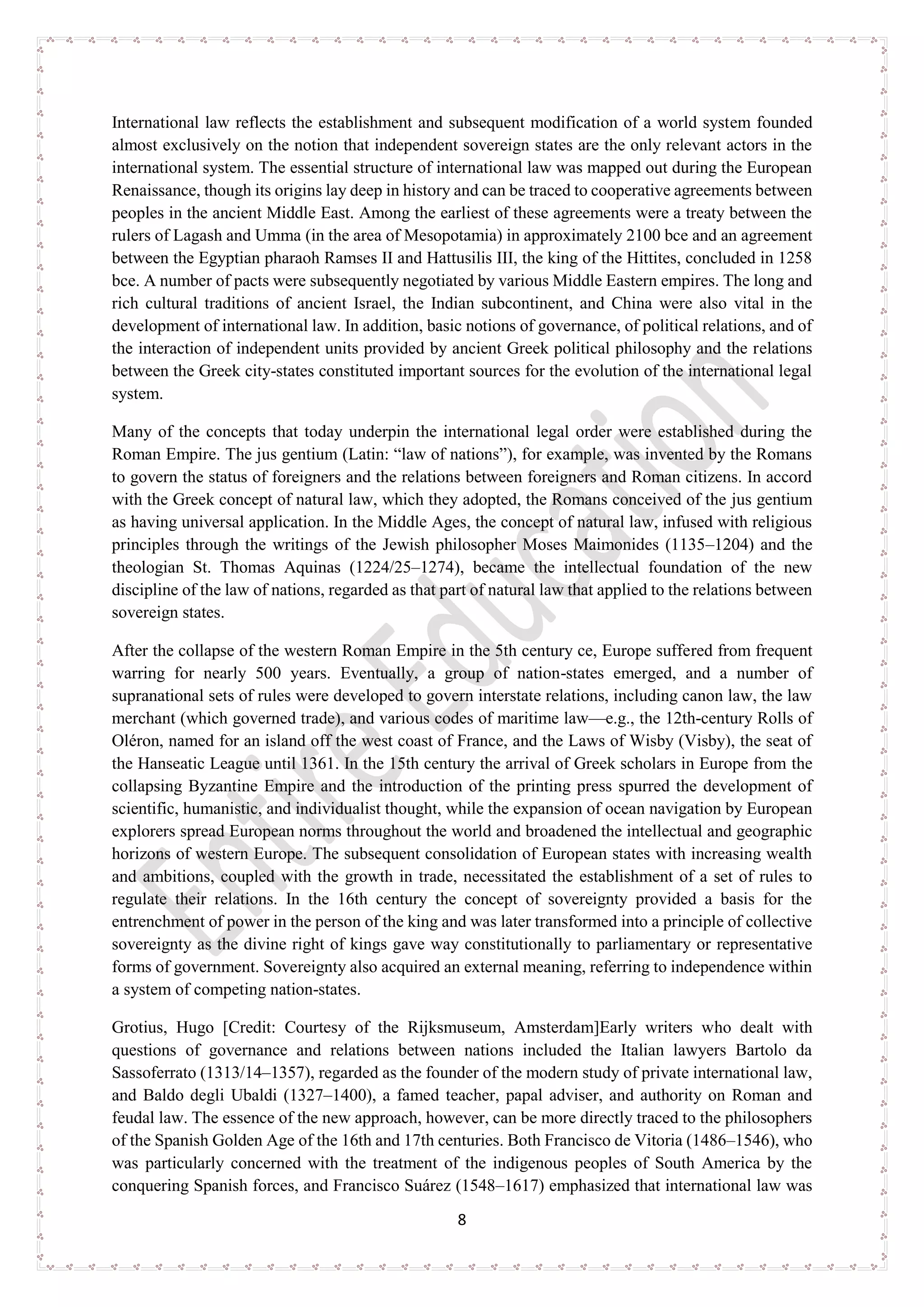 8
International law reflects the establishment and subsequent modification of a world system founded
almost exclusively on the notion that independent sovereign states are the only relevant actors in the
international system. The essential structure of international law was mapped out during the European
Renaissance, though its origins lay deep in history and can be traced to cooperative agreements between
peoples in the ancient Middle East. Among the earliest of these agreements were a treaty between the
rulers of Lagash and Umma (in the area of Mesopotamia) in approximately 2100 bce and an agreement
between the Egyptian pharaoh Ramses II and Hattusilis III, the king of the Hittites, concluded in 1258
bce. A number of pacts were subsequently negotiated by various Middle Eastern empires. The long and
rich cultural traditions of ancient Israel, the Indian subcontinent, and China were also vital in the
development of international law. In addition, basic notions of governance, of political relations, and of
the interaction of independent units provided by ancient Greek political philosophy and the relations
between the Greek city-states constituted important sources for the evolution of the international legal
system.
Many of the concepts that today underpin the international legal order were established during the
Roman Empire. The jus gentium (Latin: “law of nations”), for example, was invented by the Romans
to govern the status of foreigners and the relations between foreigners and Roman citizens. In accord
with the Greek concept of natural law, which they adopted, the Romans conceived of the jus gentium
as having universal application. In the Middle Ages, the concept of natural law, infused with religious
principles through the writings of the Jewish philosopher Moses Maimonides (1135–1204) and the
theologian St. Thomas Aquinas (1224/25–1274), became the intellectual foundation of the new
discipline of the law of nations, regarded as that part of natural law that applied to the relations between
sovereign states.
After the collapse of the western Roman Empire in the 5th century ce, Europe suffered from frequent
warring for nearly 500 years. Eventually, a group of nation-states emerged, and a number of
supranational sets of rules were developed to govern interstate relations, including canon law, the law
merchant (which governed trade), and various codes of maritime law—e.g., the 12th-century Rolls of
Oléron, named for an island off the west coast of France, and the Laws of Wisby (Visby), the seat of
the Hanseatic League until 1361. In the 15th century the arrival of Greek scholars in Europe from the
collapsing Byzantine Empire and the introduction of the printing press spurred the development of
scientific, humanistic, and individualist thought, while the expansion of ocean navigation by European
explorers spread European norms throughout the world and broadened the intellectual and geographic
horizons of western Europe. The subsequent consolidation of European states with increasing wealth
and ambitions, coupled with the growth in trade, necessitated the establishment of a set of rules to
regulate their relations. In the 16th century the concept of sovereignty provided a basis for the
entrenchment of power in the person of the king and was later transformed into a principle of collective
sovereignty as the divine right of kings gave way constitutionally to parliamentary or representative
forms of government. Sovereignty also acquired an external meaning, referring to independence within
a system of competing nation-states.
Grotius, Hugo [Credit: Courtesy of the Rijksmuseum, Amsterdam]Early writers who dealt with
questions of governance and relations between nations included the Italian lawyers Bartolo da
Sassoferrato (1313/14–1357), regarded as the founder of the modern study of private international law,
and Baldo degli Ubaldi (1327–1400), a famed teacher, papal adviser, and authority on Roman and
feudal law. The essence of the new approach, however, can be more directly traced to the philosophers
of the Spanish Golden Age of the 16th and 17th centuries. Both Francisco de Vitoria (1486–1546), who
was particularly concerned with the treatment of the indigenous peoples of South America by the
conquering Spanish forces, and Francisco Suárez (1548–1617) emphasized that international law was
 