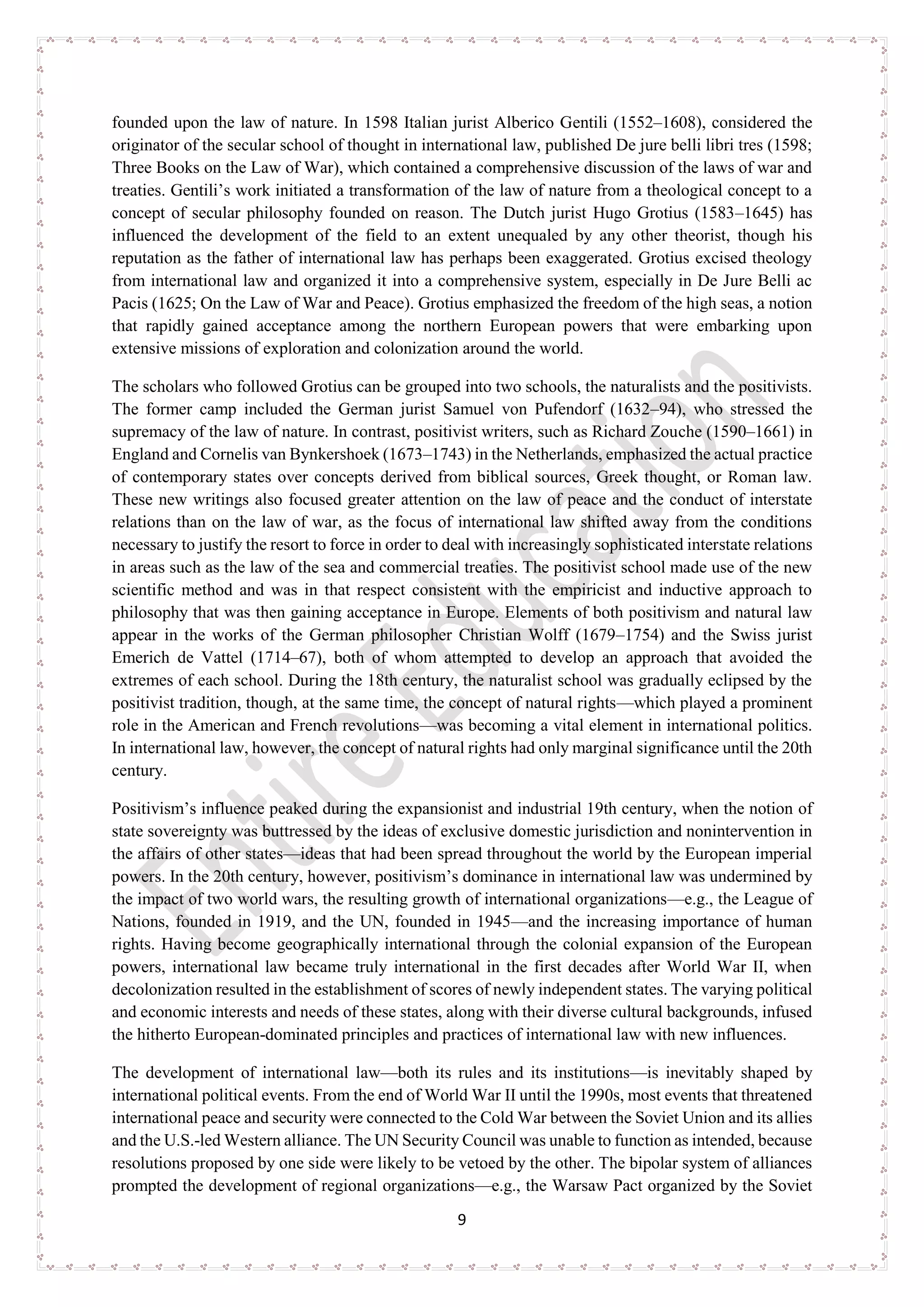 9
founded upon the law of nature. In 1598 Italian jurist Alberico Gentili (1552–1608), considered the
originator of the secular school of thought in international law, published De jure belli libri tres (1598;
Three Books on the Law of War), which contained a comprehensive discussion of the laws of war and
treaties. Gentili’s work initiated a transformation of the law of nature from a theological concept to a
concept of secular philosophy founded on reason. The Dutch jurist Hugo Grotius (1583–1645) has
influenced the development of the field to an extent unequaled by any other theorist, though his
reputation as the father of international law has perhaps been exaggerated. Grotius excised theology
from international law and organized it into a comprehensive system, especially in De Jure Belli ac
Pacis (1625; On the Law of War and Peace). Grotius emphasized the freedom of the high seas, a notion
that rapidly gained acceptance among the northern European powers that were embarking upon
extensive missions of exploration and colonization around the world.
The scholars who followed Grotius can be grouped into two schools, the naturalists and the positivists.
The former camp included the German jurist Samuel von Pufendorf (1632–94), who stressed the
supremacy of the law of nature. In contrast, positivist writers, such as Richard Zouche (1590–1661) in
England and Cornelis van Bynkershoek (1673–1743) in the Netherlands, emphasized the actual practice
of contemporary states over concepts derived from biblical sources, Greek thought, or Roman law.
These new writings also focused greater attention on the law of peace and the conduct of interstate
relations than on the law of war, as the focus of international law shifted away from the conditions
necessary to justify the resort to force in order to deal with increasingly sophisticated interstate relations
in areas such as the law of the sea and commercial treaties. The positivist school made use of the new
scientific method and was in that respect consistent with the empiricist and inductive approach to
philosophy that was then gaining acceptance in Europe. Elements of both positivism and natural law
appear in the works of the German philosopher Christian Wolff (1679–1754) and the Swiss jurist
Emerich de Vattel (1714–67), both of whom attempted to develop an approach that avoided the
extremes of each school. During the 18th century, the naturalist school was gradually eclipsed by the
positivist tradition, though, at the same time, the concept of natural rights—which played a prominent
role in the American and French revolutions—was becoming a vital element in international politics.
In international law, however, the concept of natural rights had only marginal significance until the 20th
century.
Positivism’s influence peaked during the expansionist and industrial 19th century, when the notion of
state sovereignty was buttressed by the ideas of exclusive domestic jurisdiction and nonintervention in
the affairs of other states—ideas that had been spread throughout the world by the European imperial
powers. In the 20th century, however, positivism’s dominance in international law was undermined by
the impact of two world wars, the resulting growth of international organizations—e.g., the League of
Nations, founded in 1919, and the UN, founded in 1945—and the increasing importance of human
rights. Having become geographically international through the colonial expansion of the European
powers, international law became truly international in the first decades after World War II, when
decolonization resulted in the establishment of scores of newly independent states. The varying political
and economic interests and needs of these states, along with their diverse cultural backgrounds, infused
the hitherto European-dominated principles and practices of international law with new influences.
The development of international law—both its rules and its institutions—is inevitably shaped by
international political events. From the end of World War II until the 1990s, most events that threatened
international peace and security were connected to the Cold War between the Soviet Union and its allies
and the U.S.-led Western alliance. The UN Security Council was unable to function as intended, because
resolutions proposed by one side were likely to be vetoed by the other. The bipolar system of alliances
prompted the development of regional organizations—e.g., the Warsaw Pact organized by the Soviet
 