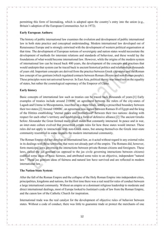 12
permitting this form of lawmaking, which is adopted upon the country’s entry into the union (e.g.,
Britain’s adoption of the European Communities Act in 1972).
Early European Authors:
The history of public international law examines the evolution and development of public international
law in both state practice and conceptual understanding. Modern international law developed out of
Renaissance Europe and is strongly entwined with the development of western political organisation at
that time. The development of European notions of sovereignty and nation states would necessitate the
development of methods for interstate relations and standards of behaviour, and these would lay the
foundations of what would become international law. However, while the origins of the modern system
of international law can be traced back 400 years, the development of the concepts and practises that
would underpin that system can be traced back to ancient historical politics and relationships thousands
of years old. Important concepts are derived from the practice between Greek city-states and the Roman
law concept of ius gentium (which regulated contacts between Roman citizens and non-Roman people).
These principles were not universal however. In East Asia, political theory was based not on the equality
of states, but rather the cosmological supremacy of the Emperor of China.
Early history
Basic concepts of international law such as treaties can be traced back thousands of years.[1] Early
examples of treaties include around 2100BC an agreement between the rulers of the city-states of
Lagash and Umma in Mesopotamia, inscribed on a stone block, setting a proscribed boundary between
their two states.[2] Around 1000BC, an agreement was signed between Ramses II of Egypt and the king
of the Hittites establishing "eternal peace and brotherhood" between their two nations: dealing with
respect for each other’s territory and establishing a form of defensive alliance.[2] The ancient Greeks
before Alexander the Great formed many small states that constantly interacted. In peace and in war,
an inter-state culture evolved that prescribed certain rules for how these states would interact. These
rules did not apply to interactions with non-Greek states, but among themselves the Greek inter-state
community resembled in some respects the modern international community.
The Roman Empire did not develop an international law, as it acted without regard to any external rules
in its dealings with those territories that were not already part of the empire. The Romans did, however,
form municipal laws governing the interactions between private Roman citizens and foreigners. These
laws, called the jus gentium (as opposed to the jus civile governing interactions between citizens)
codified some ideas of basic fairness, and attributed some rules to an objective, independent "natural
law." These jus gentium ideas of fairness and natural law have survived and are reflected in modern
international law.
The Nation-State System:
After the fall of the Roman Empire and the collapse of the Holy Roman Empire into independent cities,
principalities, kingdoms and nations, for the first time there was a real need for rules of conduct between
a large international community. Without an empire or a dominant religious leadership to moderate and
direct international dealings, most of Europe looked to Justinian's code of law from the Roman Empire,
and the canon law of the Catholic Church for inspiration.
International trade was the real catalyst for the development of objective rules of behavior between
states. Without a code of conduct, there was little to guarantee trade or protect the merchants of one
 