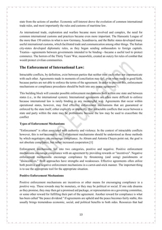 13
state from the actions of another. Economic self-interest drove the evolution of common international
trade rules, and most importantly the rules and customs of maritime law.
As international trade, exploration and warfare became more involved and complex, the need for
common international customs and practices became even more important. The Hanseatic League of
the more than 150 entities in what is now Germany, Scandinavia, and the Baltic states developed many
useful international customs, which facilitated trade and communication among other things. The Italian
city-states developed diplomatic rules, as they began sending ambassadors to foreign capitals.
Treaties—agreements between governments intended to be binding—became a useful tool to protect
commerce. The horrors of the Thirty Years' War, meanwhile, created an outcry for rules of combat that
would protect civilian communities.
The Enforcement of International Law:
Intractable conflicts, by definition, exist between parties that neither trust each other nor communicate
with each other. Agreements made in moments of conciliation may fail, even when made in good faith,
because parties are not able to enforce the terms of the agreement. In order to prevent this, enforcement
mechanisms or compliance procedures should be built into any peace agreement.
This building block will consider possible enforcement mechanisms both within one state and between
states (i.e., in the international system). International agreements are often more difficult to enforce
because international law is rarely binding in any meaningful way. Agreements that occur within
operational states, however, may find effective enforcement mechanisms that are guaranteed or
enforced by the state itself, either explicitly or implicitly. But intractable conflicts that occur between a
state and party within the state may be problematic because the law may be used to exacerbate the
conflict
Types of Enforcement Mechanisms
"Enforcement" is often associated with authority and violence. In the context of intractable conflicts
however, this is not necessarily so. Enforcement mechanisms should be understood as those methods
by which negotiators can encourage compliance. As Abram and Antonia Chayes point out, the goal is
not absolute compliance, but rather increased cooperation.[1]
Enforcement mechanisms fall into two categories, positive and negative. Positive enforcement
mechanisms encourage compliance with an agreement by providing rewards or "incentives". Negative
enforcement mechanisms encourage compliance by threatening (and using) punishments or
"disincentives." Both approaches have strengths and weaknesses. Effective agreements often utilize
both positive and negative enforcement mechanisms in a carrot-and-stick manner. The important thing
is to use the appropriate tool for the appropriate situation.
Positive Enforcement Mechanisms
Positive enforcement mechanisms are incentives or other means for encouraging compliance in a
positive way. These rewards may be monetary, or they may be political or social. If one side disarms
as they promise, they may then get a promised aid package, or representation on a governing committee,
or some other reward for fulfilling their part of the agreement. Another reward for compliance is what
has been called "the peace dividend." If agreements are upheld and the peace becomes fairly stable, this
usually brings tremendous economic, social, and political benefits to both sides. Resources that had
 
