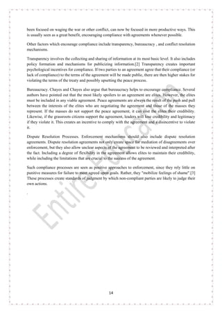 14
been focused on waging the war or other conflict, can now be focused in more productive ways. This
is usually seen as a great benefit, encouraging compliance with agreements whenever possible.
Other factors which encourage compliance include transparency, bureaucracy , and conflict resolution
mechanisms.
Transparency involves the collecting and sharing of information at its most basic level. It also includes
policy formation and mechanisms for publicizing information.[2] Transparency creates important
psychological incentives for compliance. If two parties to an agreement agree that their compliance (or
lack of compliance) to the terms of the agreement will be made public, there are then higher stakes for
violating the terms of the treaty and possibly upsetting the peace process.
Bureaucracy. Chayes and Chayes also argue that bureaucracy helps to encourage compliance. Several
authors have pointed out that the most likely spoilers to an agreement are elites. However, the elites
must be included in any viable agreement. Peace agreements are always the result of the push and pull
between the interests of the elites who are negotiating the agreement and those of the masses they
represent. If the masses do not support the peace agreement, it can cost the elites their credibility.
Likewise, if the grassroots citizens support the agreement, leaders will lose credibility and legitimacy
if they violate it. This creates an incentive to comply with the agreement and a disincentive to violate
it.
Dispute Resolution Processes. Enforcement mechanisms should also include dispute resolution
agreements. Dispute resolution agreements not only create space for mediation of disagreements over
enforcement, but they also allow unclear aspects of the agreement to be reviewed and interpreted after
the fact. Including a degree of flexibility in the agreement allows elites to maintain their credibility,
while including the limitations that are crucial to the success of the agreement.
Such compliance processes are seen as positive approaches to enforcement, since they rely little on
punitive measures for failure to meet agreed upon goals. Rather, they "mobilize feelings of shame".[3]
These processes create standards of judgment by which non-compliant parties are likely to judge their
own actions.
.
 