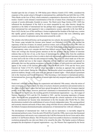 9
founded upon the law of nature. In 1598 Italian jurist Alberico Gentili (1552–1608), considered the
originator of the secular school of thought in international law, published De jure belli libri tres (1598;
Three Books on the Law of War), which contained a comprehensive discussion of the laws of war and
treaties. Gentili’s work initiated a transformation of the law of nature from a theological concept to a
concept of secular philosophy founded on reason. The Dutch jurist Hugo Grotius (1583–1645) has
influenced the development of the field to an extent unequaled by any other theorist, though his
reputation as the father of international law has perhaps been exaggerated. Grotius excised theology
from international law and organized it into a comprehensive system, especially in De Jure Belli ac
Pacis (1625; On the Law of War and Peace). Grotius emphasized the freedom of the high seas, a notion
that rapidly gained acceptance among the northern European powers that were embarking upon
extensive missions of exploration and colonization around the world.
The scholars who followed Grotius can be grouped into two schools, the naturalists and the positivists.
The former camp included the German jurist Samuel von Pufendorf (1632–94), who stressed the
supremacy of the law of nature. In contrast, positivist writers, such as Richard Zouche (1590–1661) in
England and Cornelis van Bynkershoek (1673–1743) in the Netherlands, emphasized the actual practice
of contemporary states over concepts derived from biblical sources, Greek thought, or Roman law.
These new writings also focused greater attention on the law of peace and the conduct of interstate
relations than on the law of war, as the focus of international law shifted away from the conditions
necessary to justify the resort to force in order to deal with increasingly sophisticated interstate relations
in areas such as the law of the sea and commercial treaties. The positivist school made use of the new
scientific method and was in that respect consistent with the empiricist and inductive approach to
philosophy that was then gaining acceptance in Europe. Elements of both positivism and natural law
appear in the works of the German philosopher Christian Wolff (1679–1754) and the Swiss jurist
Emerich de Vattel (1714–67), both of whom attempted to develop an approach that avoided the
extremes of each school. During the 18th century, the naturalist school was gradually eclipsed by the
positivist tradition, though, at the same time, the concept of natural rights—which played a prominent
role in the American and French revolutions—was becoming a vital element in international politics.
In international law, however, the concept of natural rights had only marginal significance until the 20th
century.
Positivism’s influence peaked during the expansionist and industrial 19th century, when the notion of
state sovereignty was buttressed by the ideas of exclusive domestic jurisdiction and nonintervention in
the affairs of other states—ideas that had been spread throughout the world by the European imperial
powers. In the 20th century, however, positivism’s dominance in international law was undermined by
the impact of two world wars, the resulting growth of international organizations—e.g., the League of
Nations, founded in 1919, and the UN, founded in 1945—and the increasing importance of human
rights. Having become geographically international through the colonial expansion of the European
powers, international law became truly international in the first decades after World War II, when
decolonization resulted in the establishment of scores of newly independent states. The varying political
and economic interests and needs of these states, along with their diverse cultural backgrounds, infused
the hitherto European-dominated principles and practices of international law with new influences.
The development of international law—both its rules and its institutions—is inevitably shaped by
international political events. From the end of World War II until the 1990s, most events that threatened
international peace and security were connected to the Cold War between the Soviet Union and its allies
and the U.S.-led Western alliance. The UN Security Council was unable to function as intended, because
resolutions proposed by one side were likely to be vetoed by the other. The bipolar system of alliances
prompted the development of regional organizations—e.g., the Warsaw Pact organized by the Soviet
 