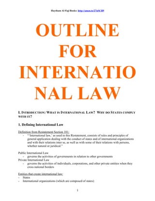 Haytham Al Fiqi Books: http://amzn.to/27nSCB9
OUTLINE
FOR
INTERNATIO
NAL LAW
I. INTRODUCTION: WHAT IS INTERNATIONAL LAW? WHY DO STATES COMPLY
WITH IT?
1. Defining International Law
Definition from Restatement Section 101:
- “‘International law,’ as used in this Restatement, consists of rules and principles of
general application dealing with the conduct of states and of international organizations
and with their relations inter se, as well as with some of their relations with persons,
whether natural or juridical.”
Public International Law
- governs the activities of governments in relation to other governments
Private International Law
- governs the activities of individuals, corporations, and other private entities when they
cross national borders
Entities that create international law:
- States
- International organizations (which are composed of states)
1
 
