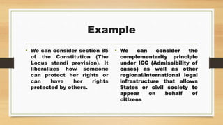 Example
• We can consider section 85
of the Constitution (The
Locus standi provision). It
liberalizes how someone
can protect her rights or
can have her rights
protected by others.
• We can consider the
complementarity principle
under ICC (Admissibility of
cases) as well as other
regional/international legal
infrastructure that allows
States or civil society to
appear on behalf of
citizens
 