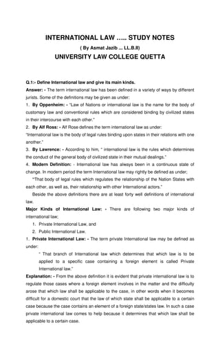 INTERNATIONAL LAW ….. STUDY NOTES
( By Asmat Jazib ... LL.B.II)
UNIVERSITY LAW COLLEGE QUETTA
Q.1:- Define International law and give its main kinds.
Answer: - The term international law has been defined in a variety of ways by different
jurists. Some of the definitions may be given as under:
1. By Oppenheim: - “Law of Nations or international law is the name for the body of
customary law and conventional rules which are considered binding by civilized states
in their intercourse with each other.”
2. By Alf Ross: - Alf Rose defines the term international law as under:
“International law is the body of legal rules binding upon states in their relations with one
another.”
3. By Lawrence: - According to him, “ international law is the rules which determines
the conduct of the general body of civilized state in their mutual dealings.”
4. Modern Definition: - International law has always been in a continuous state of
change. In modern period the term International law may rightly be defined as under;
“That body of legal rules which regulates the relationship of the Nation States with
each other, as well as, their relationship with other International actors.”
Beside the above definitions there are at least forty well definitions of international
law.
Major Kinds of International Law: - There are following two major kinds of
international law;
1. Private International Law, and
2. Public International Law.
1. Private International Law: - The term private International law may be defined as
under:
“ That branch of International law which determines that which law is to be
applied to a specific case containing a foreign element is called Private
International law.”
Explanation: - From the above definition it is evident that private international law is to
regulate those cases where a foreign element involves in the matter and the difficulty
arose that which law shall be applicable to the case, in other words when it becomes
difficult for a domestic court that the law of which state shall be applicable to a certain
case because the case contains an element of a foreign state/states law. In such a case
private international law comes to help because it determines that which law shall be
applicable to a certain case.
 