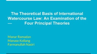 The Theoretical Basis of International
Watercourse Law: An Examination of the
Four Principal Theories
Manar Ramadan
Manase Kollang
Farmanullah Nasiri
 