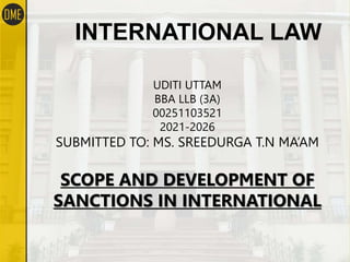 INTERNATIONAL LAW
UDITI UTTAM
BBA LLB (3A)
00251103521
2021-2026
SUBMITTED TO: MS. SREEDURGA T.N MA’AM
SCOPE AND DEVELOPMENT OF
SANCTIONS IN INTERNATIONAL
 