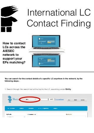 International LC
Contact Finding
How to contact
LCs across the
AIESEC
network to
support your
EPs matching?
You can search for the contact details of a speciﬁc LC anywhere in the network, by the
following steps;
1. Search through the search tool at the top for the LC, searching under Entity.
 