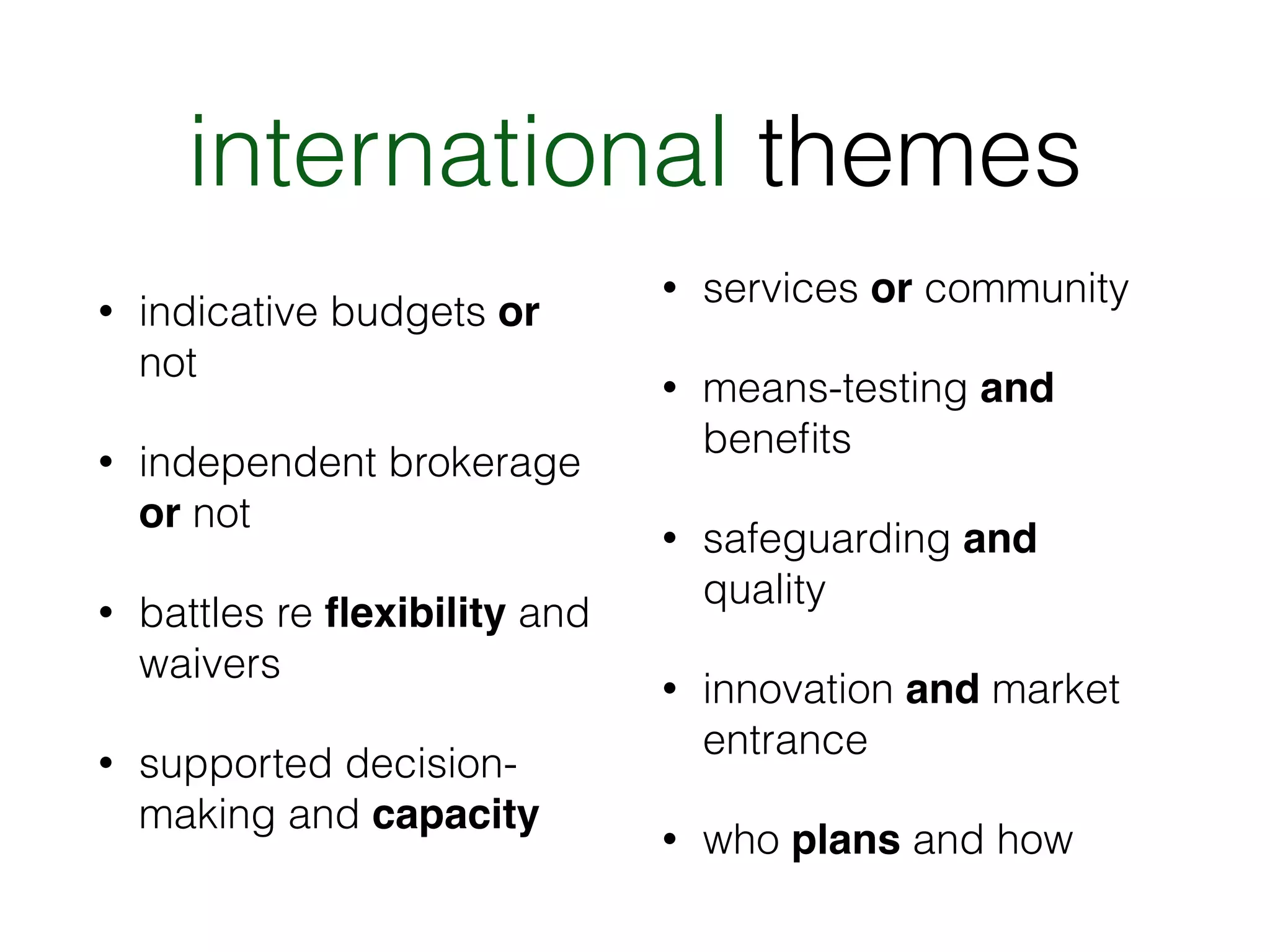 international themes 
• indicative budgets or 
not 
• independent brokerage 
or not 
• battles re flexibility and 
waivers 
• supported decision-making 
and capacity 
• services or community 
• means-testing and 
benefits 
• safeguarding and 
quality 
• innovation and market 
entrance 
• who plans and how 
 