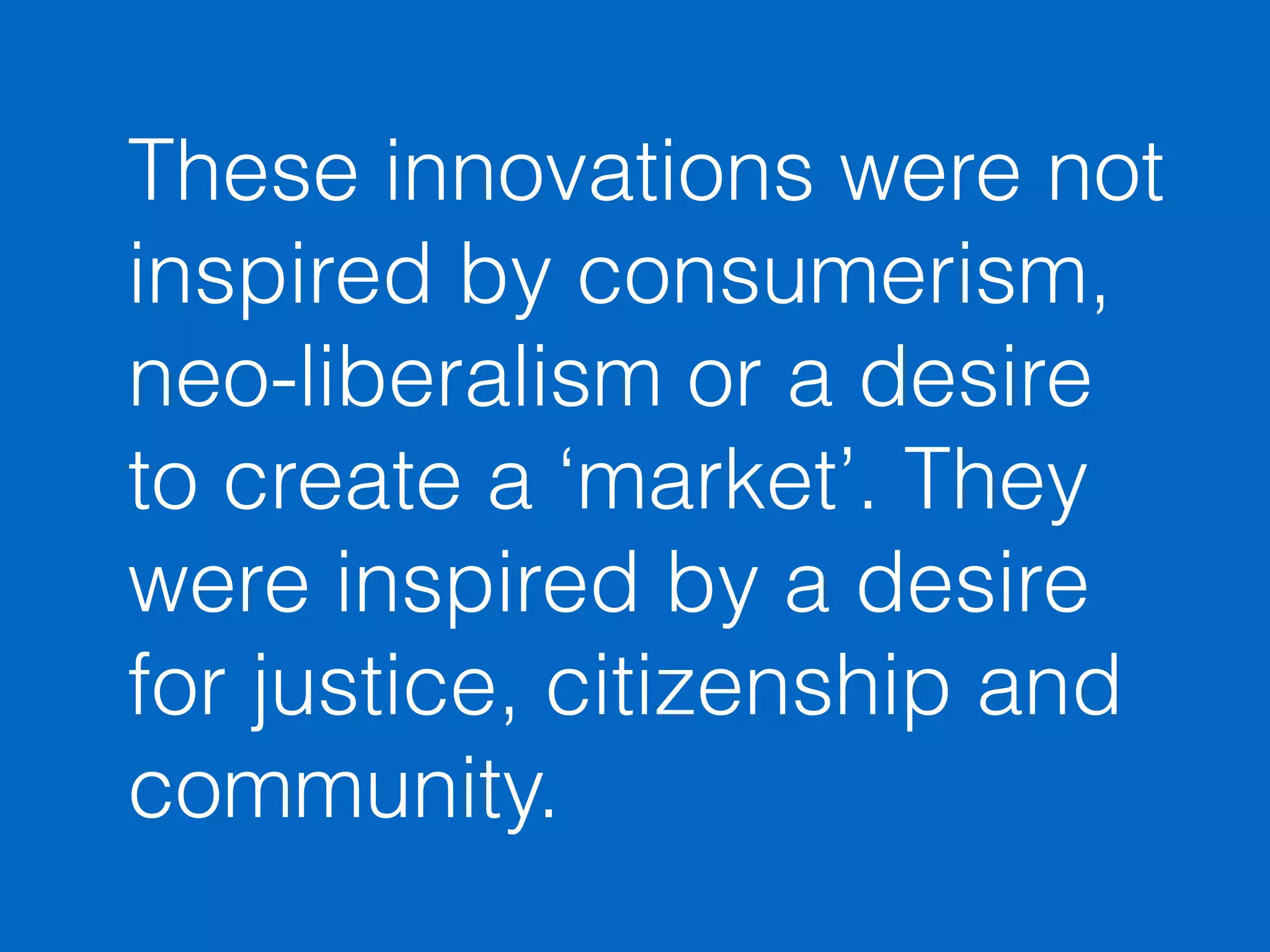 These innovations were not 
inspired by consumerism, 
neo-liberalism or a desire 
to create a ‘market’. They 
were inspired by a desire 
for justice, citizenship and 
community. 
 