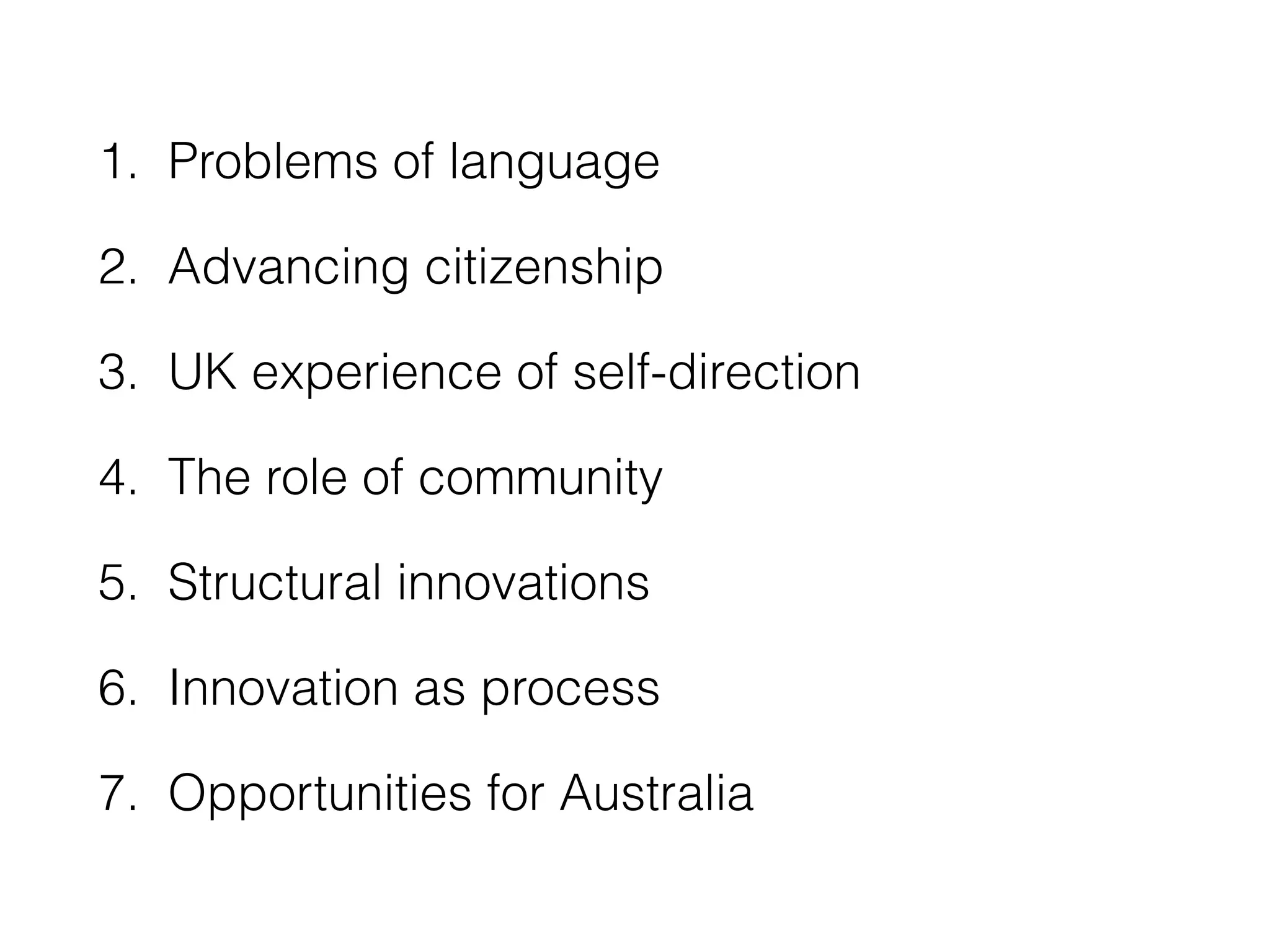 1. Problems of language 
2. Advancing citizenship 
3. UK experience of self-direction 
4. The role of community 
5. Structural innovations 
6. Innovation as process 
7. Opportunities for Australia 
 