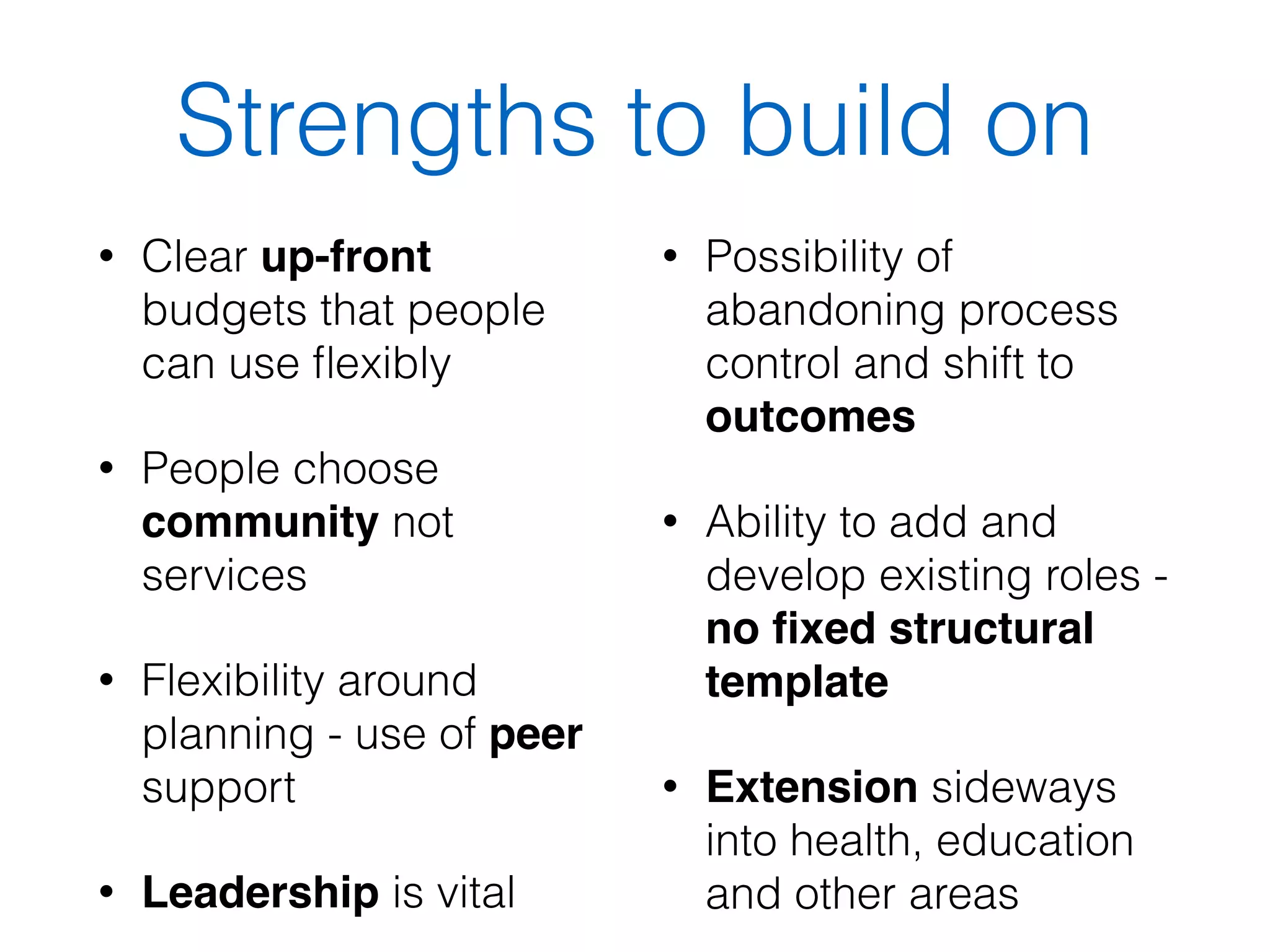 Strengths to build on 
• Clear up-front 
budgets that people 
can use flexibly 
• People choose 
community not 
services 
• Flexibility around 
planning - use of peer 
support 
• Leadership is vital 
• Possibility of 
abandoning process 
control and shift to 
outcomes 
• Ability to add and 
develop existing roles - 
no fixed structural 
template 
• Extension sideways 
into health, education 
and other areas 
 