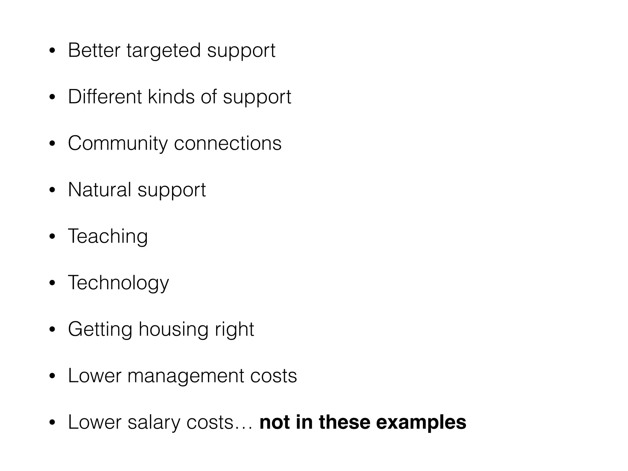 • Better targeted support 
• Different kinds of support 
• Community connections 
• Natural support 
• Teaching 
• Technology 
• Getting housing right 
• Lower management costs 
• Lower salary costs… not in these examples 
 