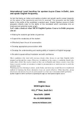 International Level faculties for spoken English Class in Delhi, Join
and speak English frequently.
Its fact that being an Indian and seeking a better and growth worthy career depends
on the nature of the opportunity and how it’s received. The prospects can be made
better is the profile of the candidate is worked upon. English Spoken course in Delhi
programs directly cater to the ability of the candidate which culminates into an
improved and potential career graph.
Let’s take a look at what MCM English Spoken Course in Delhi program
aim at:
 Making the students get better at grammar
 Expand the vocabulary of the student
 Effectively learn the art of conversation
 Develop appropriate pronunciation skills
 Develop the understanding and reading ability of students in English language
 Be able to speak without hesitation and with confidence
Most candidates who deal with overseas clients often choose to get their English skills
prepped up through the course. However, in addition to the course, a candidate should also
make other efforts like read as much as they can in English and choose creative ways like
listen to poetry recitals or narration to improve pronunciation or watch movies to catch the
grammar usage.
Watching movies, listening to music, audio books, narration may sound like not so traditional
method of learning but these alternative ways are surely effective. Other than this, group
discussions should also be actively participated in so that one’s interaction skills get better.
Spoken English in Delhi: Get fluent at speaking through our best Spoken English course
Address:
MCM English Classe
H11, 2nd
Floor, South Ex-1
New Delhi- 110049
Ph: +91 9999 380958
www.mcmclasses.com
 