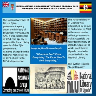 Image by frimufilms on Freepik
“Librarians Don’t Know
Everything. The Know How To
Find Everything.”
The National Archives of
Fiji is a Fijian
government agency
under the Ministry of
Education, Heritage, and
Arts. It was established
in 1954. The agency is
responsible for archiving
records of the Fijian
government.
Its name changed to the
National Archives of Fiji
in 1971, shortly after
Fiji's independence.
The National Library
of Uganda was
established by an Act
of Parliament in 2003
with a mandate to
collect, preserve and
make accessible the
recorded memory of
Uganda. Copies of all
works published in
Uganda have to be
deposited with the
National Library.
This system is called
“Legal Deposit”
INTERNATIONAL LIBRARIAN NETWORKING PROGRAM 2023
LIBRARIES AND ARCHIVES IN FIJI AND UGANDA
 