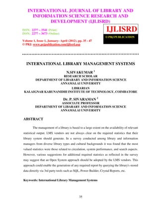 International Journal of Library and Information Science Research and Development
    INTERNATIONAL JOURNAL OF LIBRARY AND
(IJLISRD), Volume 1, Issue 1, January- April 2012
      INFORMATION SCIENCE RESEARCH AND
            DEVELOPMENT (IJLISRD)
ISSN: 2277 – 3541 (Print)
ISSN: 2277 – 3673 (Online)
                                                                   IJLISRD
                                                                  © PRJ PUBLICATION
Volume 1, Issue 1, January- April (2012), pp. 35 - 47
© PRJ: www.prjpublication.com/ijlisrd.asp




  INTERNATIONAL LIBRARY MANAGEMENT SYSTEMS

                                  N.SIVAKUMAR 1
                        RESEARCH SCHOLAR
          DEPARTMENT OF LIBARARY AND INFORMATION SCIENCE
                      ANNAMALAI UNIVERSITY
                         LIBRARIAN
 KALAIGNAR KARUNANIDHI INSTITUTE OF TECHNOLOGY, COIMBATORE

                                Dr. P. SIVARAMAN 2
                      ASSOCIATE PROFESSOR
         DEPARTMENT OF LIBARARY AND INFORMATION SCIENCE
                     ANNAMALAI UNIVERSITY

ABSTRACT

       The management of a library is based to a large extent on the availability of relevant
statistical output. LMS vendors are not always clear on the required statistics that their
library system should generate. In a survey conducted among library and information
managers from diverse library types and cultural backgrounds it was found that the most
valued statistics were those related to circulation, system performance, and search aspects.
However, various suggestions for additional required statistics as reflected in the survey
may suggest that an Open System approach should be adopted by the LMS vendors. This
approach could enable the generation of any required report by querying the library's stored
data directly via 3rd party tools such as SQL, Power Builder, Crystal Reports, etc.


Keywords: International Library Management Systems




                                             35
 