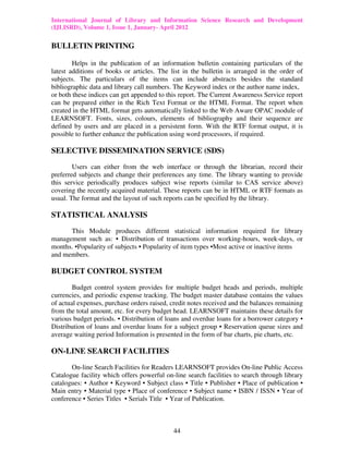 International Journal of Library and Information Science Research and Development
(IJLISRD), Volume 1, Issue 1, January- April 2012
44
BULLETIN PRINTING
Helps in the publication of an information bulletin containing particulars of the
latest additions of books or articles. The list in the bulletin is arranged in the order of
subjects. The particulars of the items can include abstracts besides the standard
bibliographic data and library call numbers. The Keyword index or the author name index,
or both these indices can get appended to this report. The Current Awareness Service report
can be prepared either in the Rich Text Format or the HTML Format. The report when
created in the HTML format gets automatically linked to the Web Aware OPAC module of
LEARNSOFT. Fonts, sizes, colours, elements of bibliography and their sequence are
defined by users and are placed in a persistent form. With the RTF format output, it is
possible to further enhance the publication using word processors, if required.
SELECTIVE DISSEMINATION SERVICE (SDS)
Users can either from the web interface or through the librarian, record their
preferred subjects and change their preferences any time. The library wanting to provide
this service periodically produces subject wise reports (similar to CAS service above)
covering the recently acquired material. These reports can be in HTML or RTF formats as
usual. The format and the layout of such reports can be specified by the library.
STATISTICAL ANALYSIS
This Module produces different statistical information required for library
management such as: • Distribution of transactions over working-hours, week-days, or
months. •Popularity of subjects • Popularity of item types •Most active or inactive items
and members.
BUDGET CONTROL SYSTEM
Budget control system provides for multiple budget heads and periods, multiple
currencies, and periodic expense tracking. The budget master database contains the values
of actual expenses, purchase orders raised, credit notes received and the balances remaining
from the total amount, etc. for every budget head. LEARNSOFT maintains these details for
various budget periods. • Distribution of loans and overdue loans for a borrower category •
Distribution of loans and overdue loans for a subject group • Reservation queue sizes and
average waiting period Information is presented in the form of bar charts, pie charts, etc.
ON-LINE SEARCH FACILITIES
On-line Search Facilities for Readers LEARNSOFT provides On-line Public Access
Catalogue facility which offers powerful on-line search facilities to search through library
catalogues: • Author • Keyword • Subject class • Title • Publisher • Place of publication •
Main entry • Material type • Place of conference • Subject name • ISBN / ISSN • Year of
conference • Series Titles • Serials Title • Year of Publication.
 