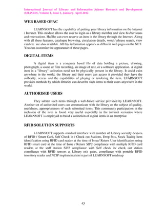International Journal of Library and Information Science Research and Development
(IJLISRD), Volume 1, Issue 1, January- April 2012
45
WEB BASED OPAC
LEARNSOFT has the capability of putting your library information on the Internet
/ Intranet. This module allows the user to login as a library member and view his/her loans
and reservations. He/She can even reserve an item in the library through the Internet. Along
with all these features, catalogue browsing, circulation details, word / phrase search, view
card etc. are also available. All this information appears as different web pages on the NET.
You can customize the appearance of these pages.
DIGITAL ITEMS
A digital item is a computer based file of data holding a picture, drawing,
photograph, a sound or film recording, an image of text, or a software application. A digital
item in a "library" collection need not be physically present in the library. It could exist
anywhere in the world, the library and their users can access it provided they have the
authority, access and the capabilities of playing or rendering the item. LEARNSOFT
provides methods by which libraries can describe such items to their users anywhere in the
world.
AUTHORISED USERS
They submit such items through a web-based service provided by LEARNSOFT.
Another set of authorized users can communicate with the library on the subject of quality,
usefulness, appropriateness of such submitted items. This community participation in the
inclusion of the item is found very useful especially in the intranet scenarios where
LEARNSOFT is employed to build a collection of digital items in an enterprise.
RFID SOLUTION SUPPORTS
LEARNSOFT supports standard interface with number of Library security devices
of RFID / Smart Card, Self Check in / Check out Stations, Drop Box, Stock Taking Item
identification using RFID card reader at the time of Issue/ Return User identification using
RFID smart card at the time of Issue / Return SIP2 compliance with multiple RFID card
readers at the staff station SIP2 compliance with Self check in/ check out station
compliance with RFID sensors at Library exit gates, compliance with portable RFID
inventory reader and NCIP implementation is part of LEARNSOFT roadmap
 