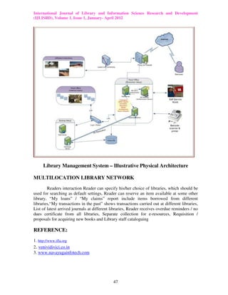 International Journal of Library and Information Science Research and Development
(IJLISRD), Volume 1, Issue 1, January- April 2012
47
Library Management System – Illustrative Physical Architecture
MULTILOCATION LIBRARY NETWORK
Readers interaction Reader can specify his/her choice of libraries, which should be
used for searching as default settings, Reader can reserve an item available at some other
library, “My loans” / “My claims” report include items borrowed from different
libraries,“My transactions in the past” shows transactions carried out at different libraries,
List of latest arrived journals at different libraries, Reader receives overdue reminders / no
dues certificate from all libraries, Separate collection for e-resources, Requisition /
proposals for acquiring new books and Library staff cataloguing
REFERENCE:
1. http://www.ifla.org
2. venividivici.co.in
3. www.navayugainfotech.com
 