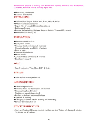 International Journal of Library and Information Science Research and Development
(IJLISRD), Volume 1, Issue 1, January- April 2012
37
• Outstanding order report
• Received items report
CATALOGING
• Creation of catalog on Author, Title, Class, ISBN & Series
• Detection of duplicate records
• Import files downloaded from online database
• Editing cataloguing
• Provide Authority files (Authors, Subjects, Editors, Titles and Keywords)
• Generation of Authority list
CIRCULATION
• Generate overdue notices
• Loan period control
• Generate statistics of materials barrowed
• Query to check the availability of an item
• Reserve books
• Maintain circulation list
• Online request
• Automated fine calculations & accounts
• Print barrowers card
OPAC
• Search on Author, Title, Class, ISBN & Series
SERIALS
• Subscriptions to new periodicals
ADMINISTRATION
• Renewal of periodicals
• Generate claims for the materials not received
• Generate Suppliers Directory
• Statistics of periodicals received
• Produce periodicals budget and balance
• Approval & ordering
• Cataloging of journal articles indexing and abstracting
• Periodic documentation list
STOCK VERIFICATION
• Stock verification of Display, on shelf, checked out, lost, Written off, damaged, missing,
Reference and Withdrawn
 