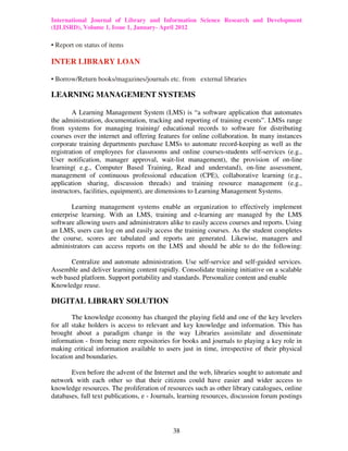 International Journal of Library and Information Science Research and Development
(IJLISRD), Volume 1, Issue 1, January- April 2012
38
• Report on status of items
INTER LIBRARY LOAN
• Borrow/Return books/magazines/journals etc. from external libraries
LEARNING MANAGEMENT SYSTEMS
A Learning Management System (LMS) is “a software application that automates
the administration, documentation, tracking and reporting of training events”. LMSs range
from systems for managing training/ educational records to software for distributing
courses over the internet and offering features for online collaboration. In many instances
corporate training departments purchase LMSs to automate record-keeping as well as the
registration of employees for classrooms and online courses-students self-services (e.g.,
User notification, manager approval, wait-list management), the provision of on-line
learning( e.g., Computer Based Training, Read and understand), on-line assessment,
management of continuous professional education (CPE), collaborative learning (e.g.,
application sharing, discussion threads) and training resource management (e.g.,
instructors, facilities, equipment), are dimensions to Learning Management Systems.
Learning management systems enable an organization to effectively implement
enterprise learning. With an LMS, training and e-learning are managed by the LMS
software allowing users and administrators alike to easily access courses and reports. Using
an LMS, users can log on and easily access the training courses. As the student completes
the course, scores are tabulated and reports are generated. Likewise, managers and
administrators can access reports on the LMS and should be able to do the following:
Centralize and automate administration. Use self-service and self-guided services.
Assemble and deliver learning content rapidly. Consolidate training initiative on a scalable
web based platform. Support portability and standards. Personalize content and enable
Knowledge reuse.
DIGITAL LIBRARY SOLUTION
The knowledge economy has changed the playing field and one of the key levelers
for all stake holders is access to relevant and key knowledge and information. This has
brought about a paradigm change in the way Libraries assimilate and disseminate
information - from being mere repositories for books and journals to playing a key role in
making critical information available to users just in time, irrespective of their physical
location and boundaries.
Even before the advent of the Internet and the web, libraries sought to automate and
network with each other so that their citizens could have easier and wider access to
knowledge resources. The proliferation of resources such as other library catalogues, online
databases, full text publications, e - Journals, learning resources, discussion forum postings
 