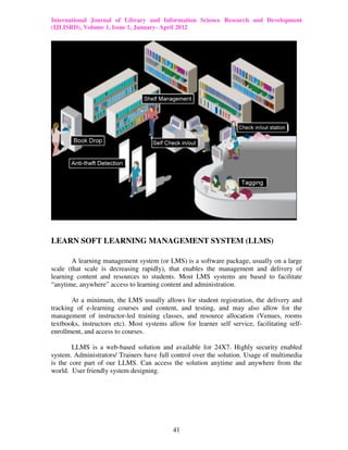 International Journal of Library and Information Science Research and Development
(IJLISRD), Volume 1, Issue 1, January- April 2012
41
LEARN SOFT LEARNING MANAGEMENT SYSTEM (LLMS)
A learning management system (or LMS) is a software package, usually on a large
scale (that scale is decreasing rapidly), that enables the management and delivery of
learning content and resources to students. Most LMS systems are based to facilitate
“anytime, anywhere” access to learning content and administration.
At a minimum, the LMS usually allows for student registration, the delivery and
tracking of e-learning courses and content, and testing, and may also allow for the
management of instructor-led training classes, and resource allocation (Venues, rooms
textbooks, instructors etc). Most systems allow for learner self service, facilitating self-
enrollment, and access to courses.
LLMS is a web-based solution and available for 24X7. Highly security enabled
system. Administrators/ Trainers have full control over the solution. Usage of multimedia
is the core part of our LLMS. Can access the solution anytime and anywhere from the
world. User friendly system designing.
 