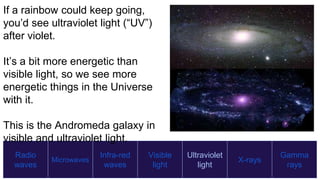 Radio
waves
Microwaves
Infra-red
waves
Visible
light
Ultraviolet
light
X-rays
Gamma
rays
If a rainbow could keep going,
you’d see ultraviolet light (“UV”)
after violet.
It’s a bit more energetic than
visible light, so we see more
energetic things in the Universe
with it.
This is the Andromeda galaxy in
visible and ultraviolet light.
 