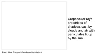 Photo: Alice Sheppard (from Lewisham station)
Crepescular rays
are stripes of
shadows cast by
clouds and air with
particulates lit up
by the sun.
 