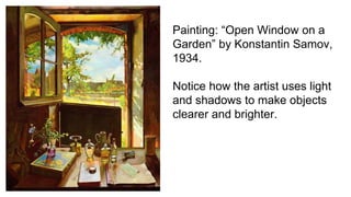 Painting: “Open Window on a
Garden” by Konstantin Samov,
1934.
Notice how the artist uses light
and shadows to make objects
clearer and brighter.
 