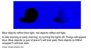 Blue objects reflect blue light, red objects reflect red light.
In late evening or early morning, try turning the lights off. Things will appear
blue. Blue objects (a pair of jeans?) will look pale. Red objects (a KitKat
wrapper?) will look dark.
Image: design.tutsplus.com
 