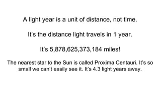 A light year is a unit of distance, not time.
It’s the distance light travels in 1 year.
It’s 5,878,625,373,184 miles!
The nearest star to the Sun is called Proxima Centauri. It’s so
small we can’t easily see it. It’s 4.3 light years away.
 
