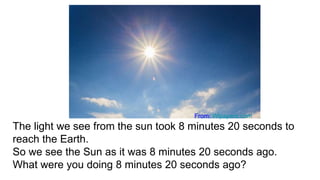 The light we see from the sun took 8 minutes 20 seconds to
reach the Earth.
So we see the Sun as it was 8 minutes 20 seconds ago.
What were you doing 8 minutes 20 seconds ago?
From: Wlpapers.com
 