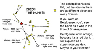 The constellations look
flat, but the stars in them
are at different distances
away from us.
If you were on
Betelgeuse, you’d see
the Earth as it was in the
time of Shakespeare.
Betelgeuse looks orange,
because it’s a red giant. It
will explode as a
supernova one day.
Maybe in your lifetime?
 