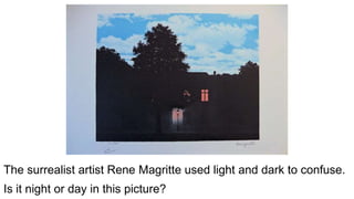 The surrealist artist Rene Magritte used light and dark to confuse.
Is it night or day in this picture?
 