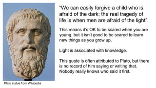 “We can easily forgive a child who is
afraid of the dark; the real tragedy of
life is when men are afraid of the light”.
This means it’s OK to be scared when you are
young, but it isn’t good to be scared to learn
new things as you grow up.
Light is associated with knowledge.
This quote is often attributed to Plato, but there
is no record of him saying or writing that.
Nobody really knows who said it first.
Plato statue from Wikipedia
 