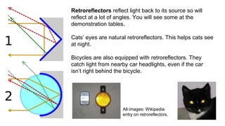 Retroreflectors reflect light back to its source so will
reflect at a lot of angles. You will see some at the
demonstration tables.
Cats’ eyes are natural retroreflectors. This helps cats see
at night.
Bicycles are also equipped with retroreflectors. They
catch light from nearby car headlights, even if the car
isn’t right behind the bicycle.
All images: Wikipedia
entry on retroreflectors.
 