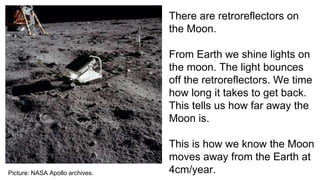 Picture: NASA Apollo archives.
There are retroreflectors on
the Moon.
From Earth we shine lights on
the moon. The light bounces
off the retroreflectors. We time
how long it takes to get back.
This tells us how far away the
Moon is.
This is how we know the Moon
moves away from the Earth at
4cm/year.
 